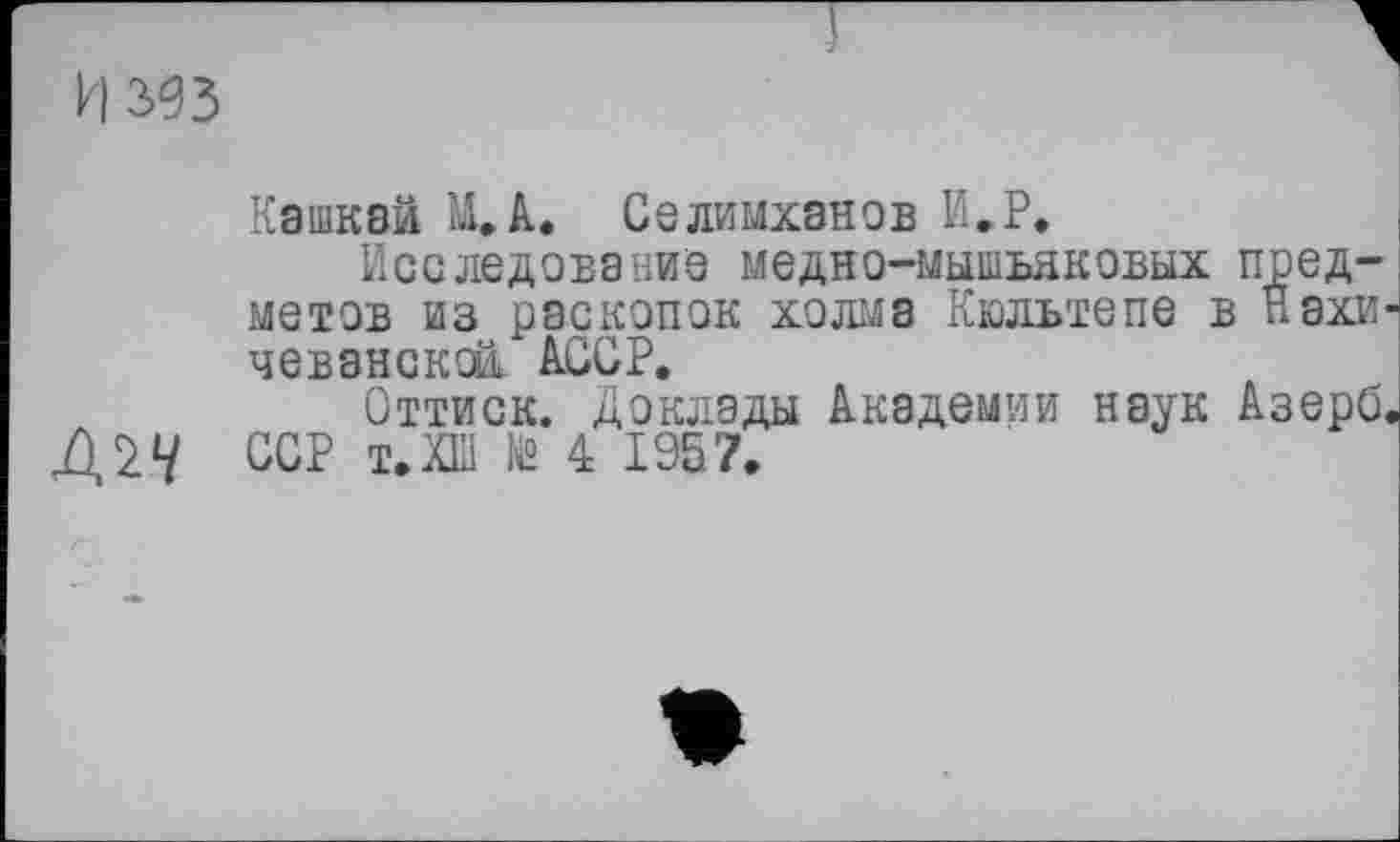 ﻿И зез
Кашкай М.А. Селимханов И.Р»
Исследование медно-мышьяковых предметов из раскопок холма Кюльтепе в Нахи чевансксй. АССР.
Оттиск. Доклады Академии наук Азерб ССР т.ХШ № 4 1957.